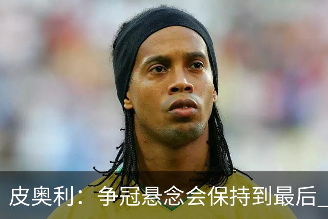 皮奥利：争冠悬念会保持到最后 米兰这场踢得不好